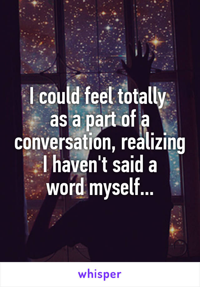 I could feel totally 
as a part of a conversation, realizing
 I haven't said a 
word myself...
