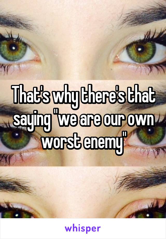 That's why there's that saying "we are our own worst enemy"