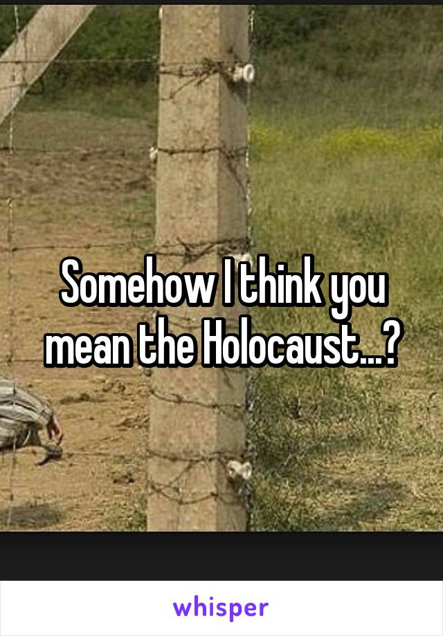 Somehow I think you mean the Holocaust...?