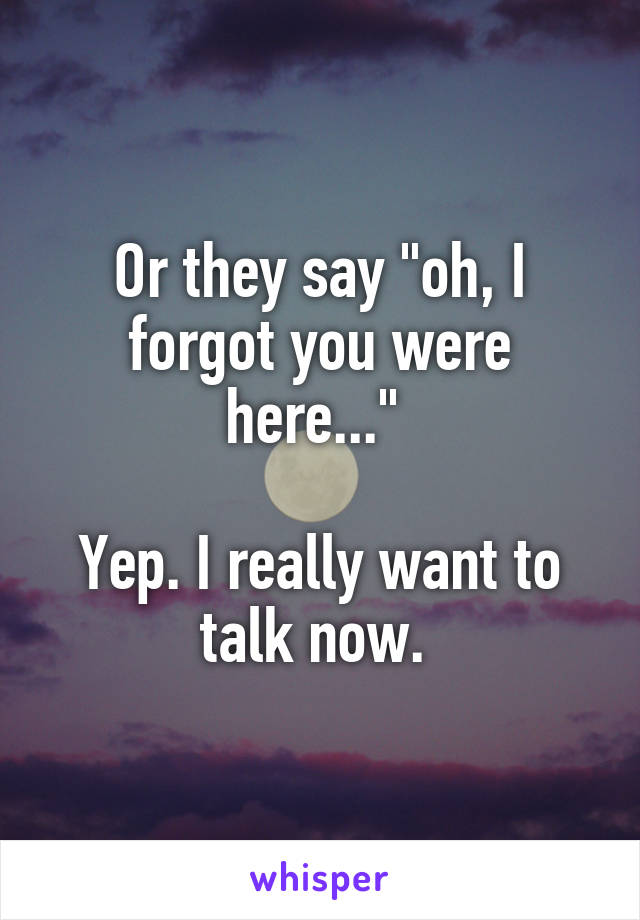 Or they say "oh, I forgot you were here..." 

Yep. I really want to talk now. 