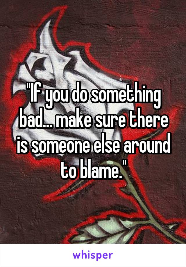 "If you do something bad... make sure there is someone else around to blame."