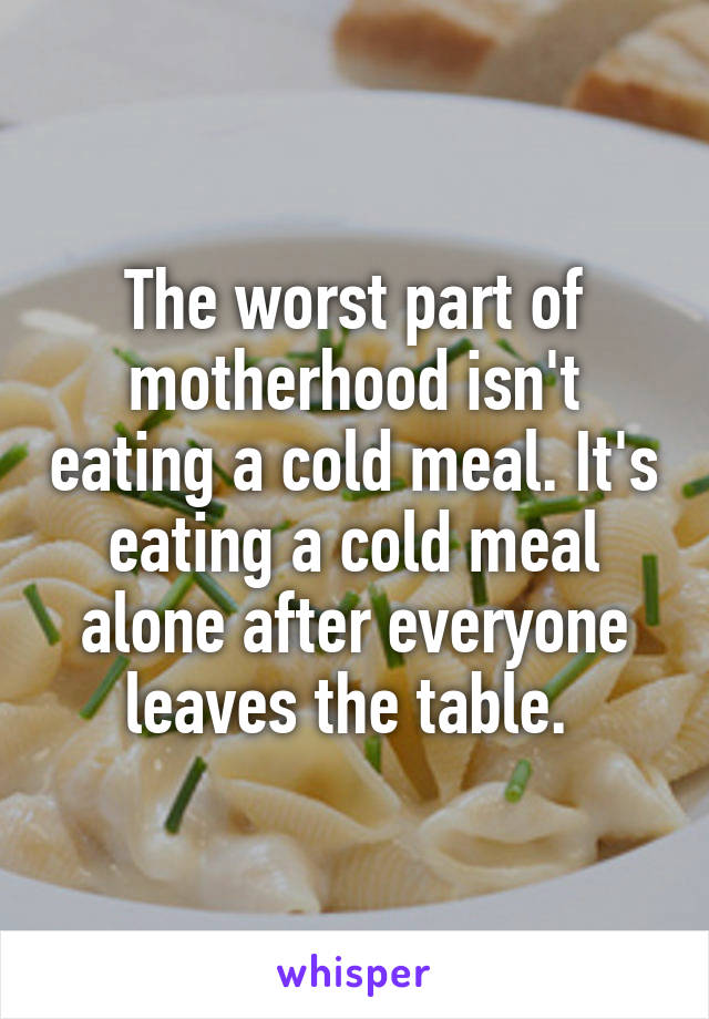 The worst part of motherhood isn't eating a cold meal. It's eating a cold meal alone after everyone leaves the table. 