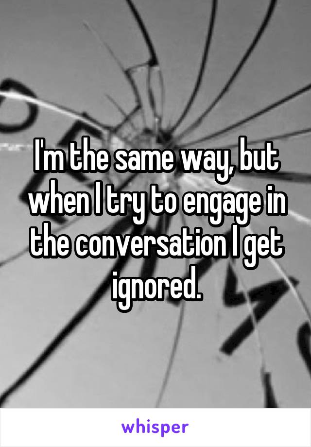 I'm the same way, but when I try to engage in the conversation I get ignored.