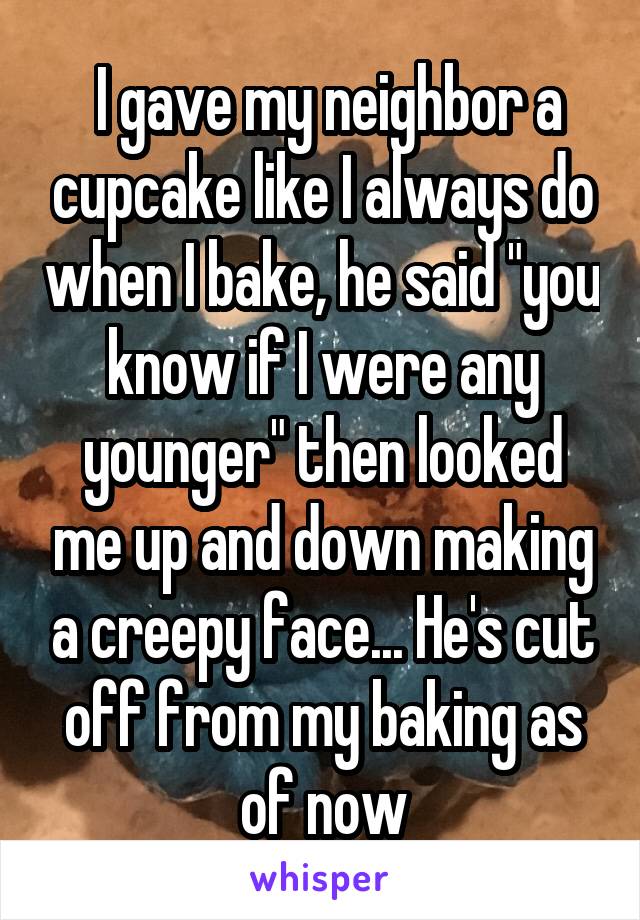  I gave my neighbor a cupcake like I always do when I bake, he said "you know if I were any younger" then looked me up and down making a creepy face... He's cut off from my baking as of now