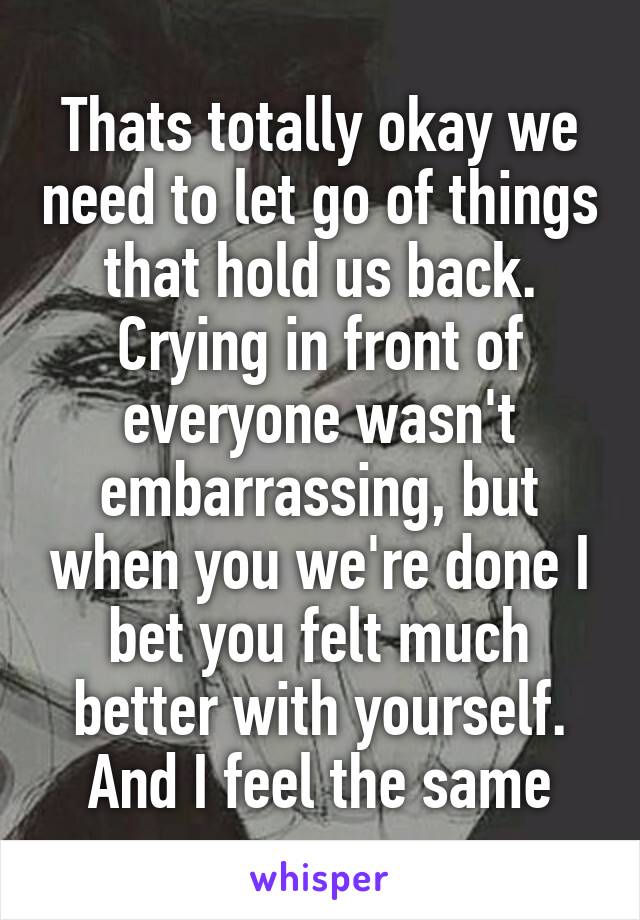 Thats totally okay we need to let go of things that hold us back. Crying in front of everyone wasn't embarrassing, but when you we're done I bet you felt much better with yourself. And I feel the same