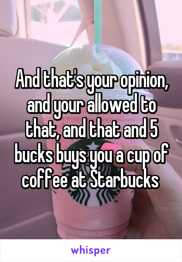 And that's your opinion, and your allowed to that, and that and 5 bucks buys you a cup of coffee at Starbucks 