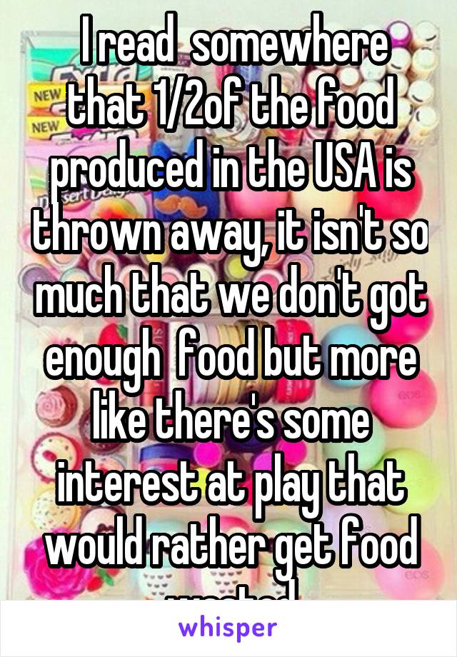  I read  somewhere that 1/2of the food produced in the USA is thrown away, it isn't so much that we don't got enough  food but more like there's some interest at play that would rather get food wasted