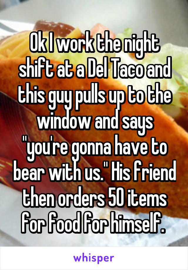 Ok I work the night shift at a Del Taco and this guy pulls up to the window and says "you're gonna have to bear with us." His friend then orders 50 items for food for himself. 