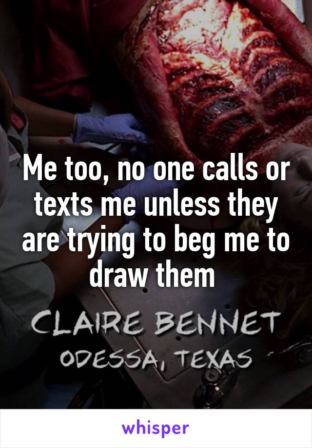 Me too, no one calls or texts me unless they are trying to beg me to draw them 