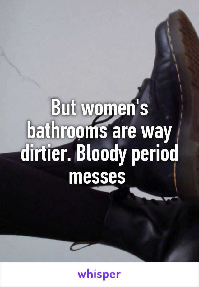 But women's bathrooms are way dirtier. Bloody period messes 