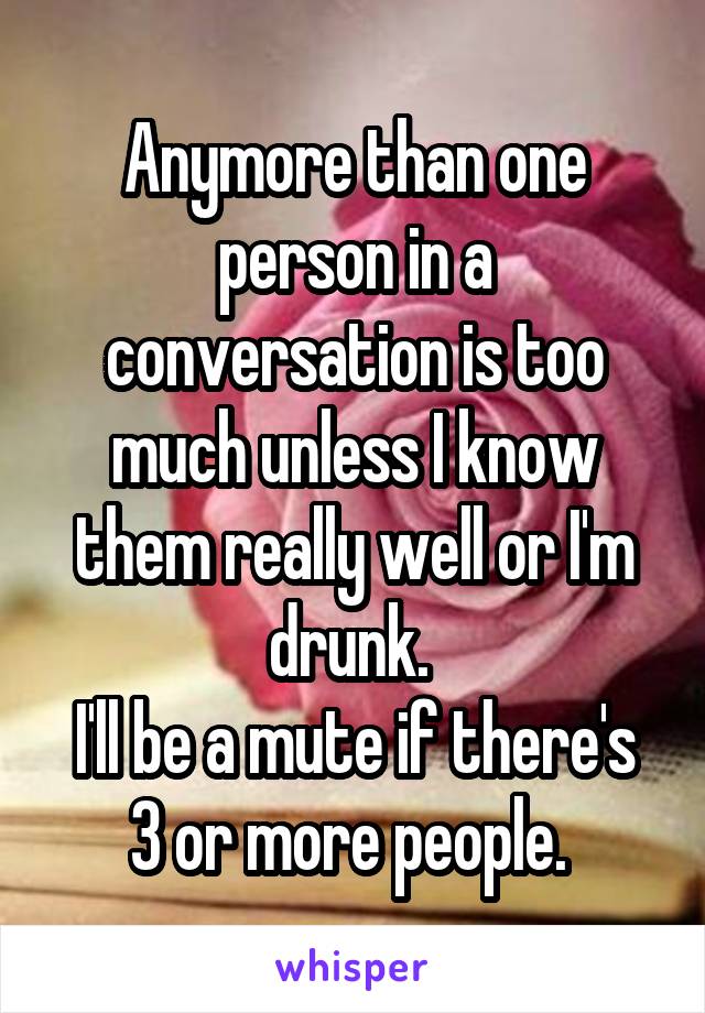 Anymore than one person in a conversation is too much unless I know them really well or I'm drunk. 
I'll be a mute if there's 3 or more people. 