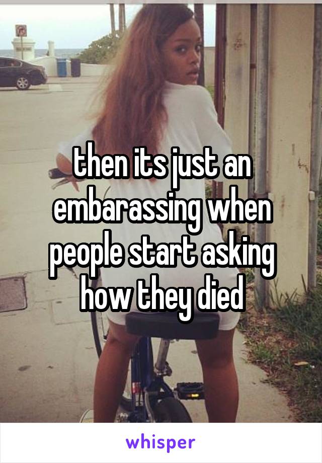 then its just an embarassing when people start asking how they died