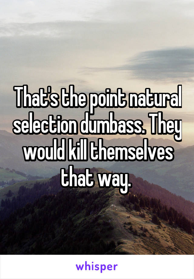 That's the point natural selection dumbass. They would kill themselves that way. 