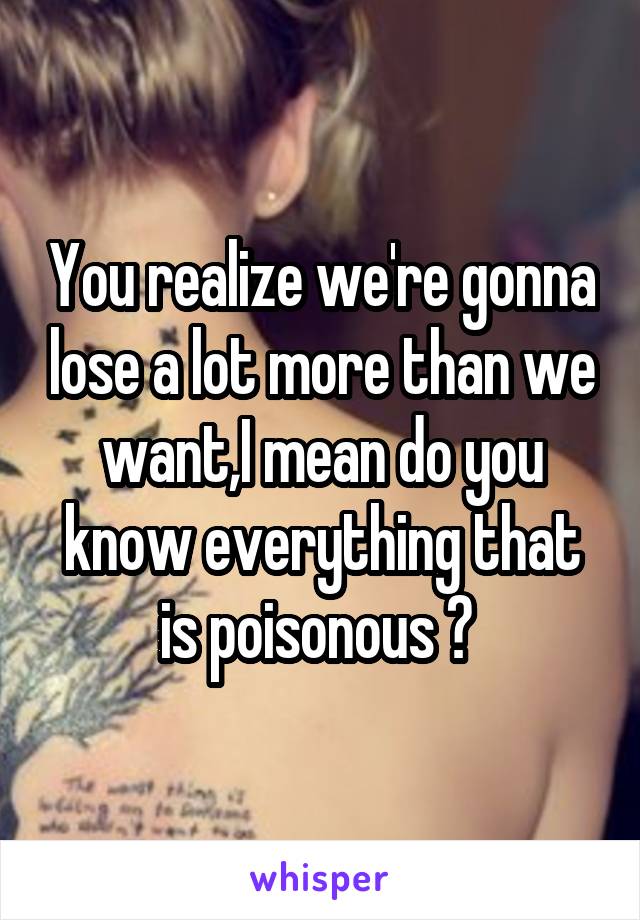 You realize we're gonna lose a lot more than we want,I mean do you know everything that is poisonous ? 