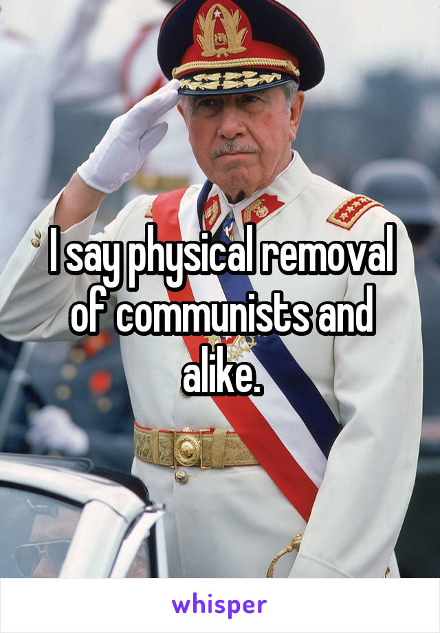 I say physical removal of communists and alike.