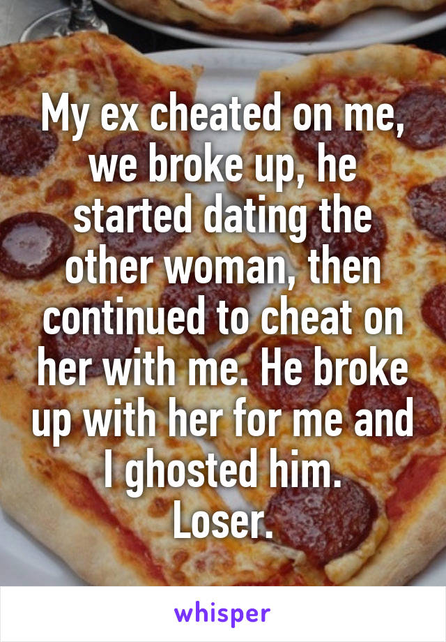 My ex cheated on me, we broke up, he started dating the other woman, then continued to cheat on her with me. He broke up with her for me and I ghosted him.
Loser.