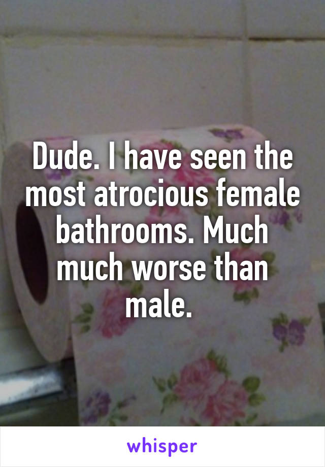 Dude. I have seen the most atrocious female bathrooms. Much much worse than male. 