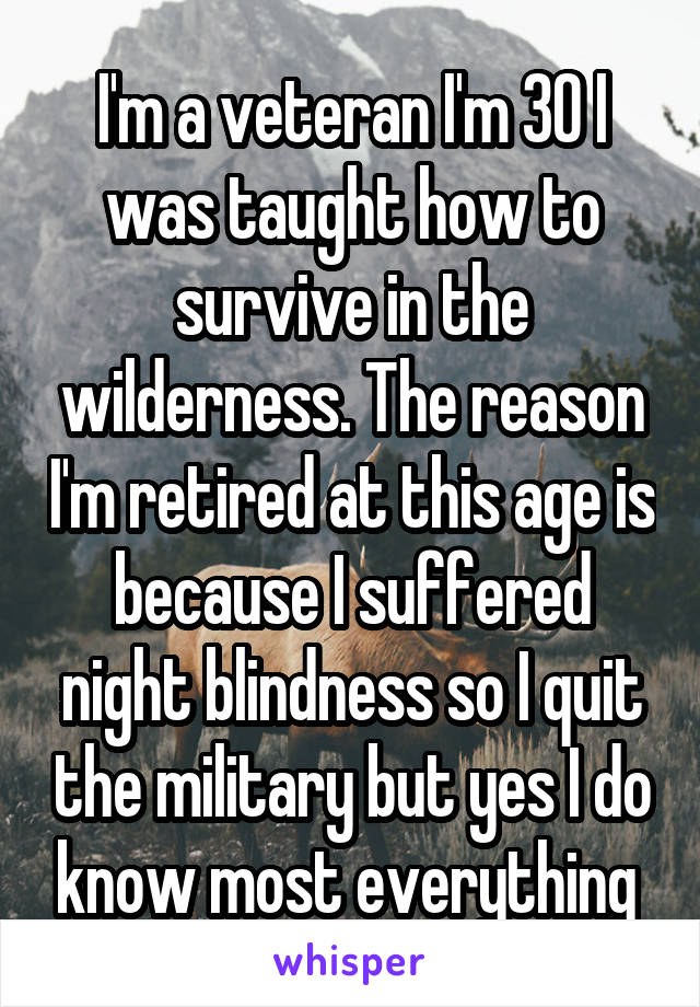 I'm a veteran I'm 30 I was taught how to survive in the wilderness. The reason I'm retired at this age is because I suffered night blindness so I quit the military but yes I do know most everything 