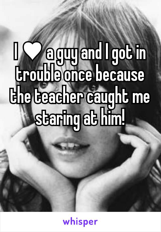 I ♥ a guy and I got in trouble once because the teacher caught me staring at him!