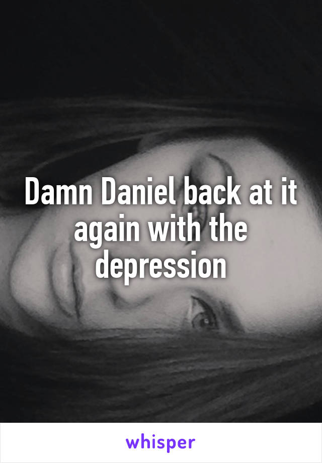 Damn Daniel back at it again with the depression