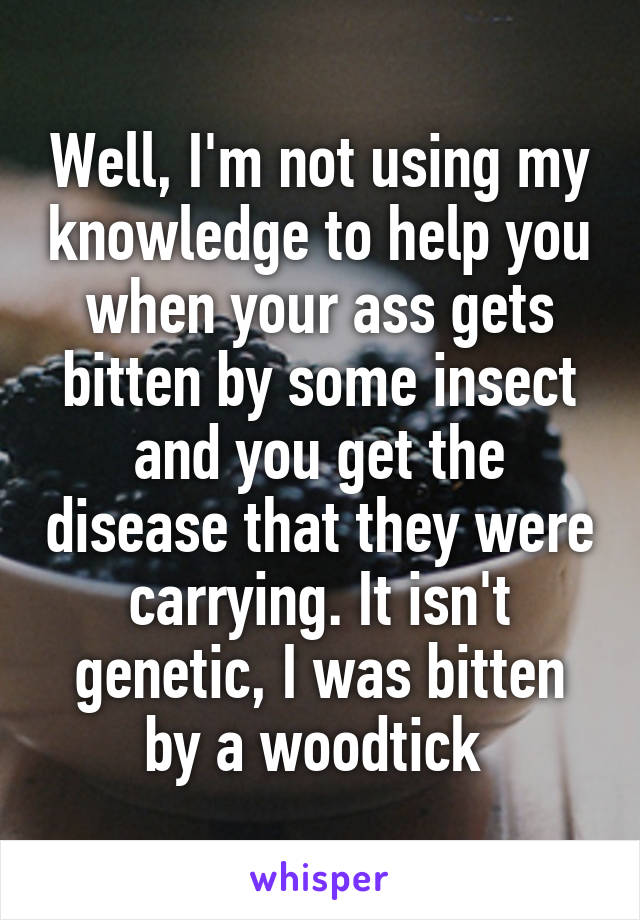 Well, I'm not using my knowledge to help you when your ass gets bitten by some insect and you get the disease that they were carrying. It isn't genetic, I was bitten by a woodtick 