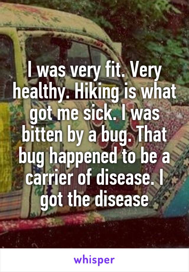 I was very fit. Very healthy. Hiking is what got me sick. I was bitten by a bug. That bug happened to be a carrier of disease. I got the disease