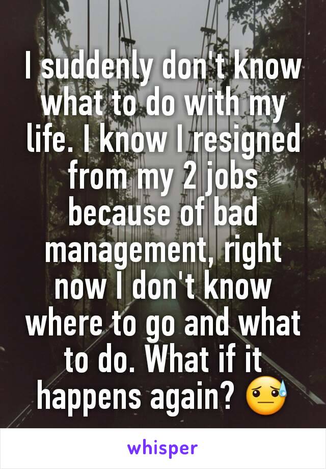 I suddenly don't know what to do with my life. I know I resigned from my 2 jobs because of bad management, right now I don't know where to go and what to do. What if it happens again? 😓