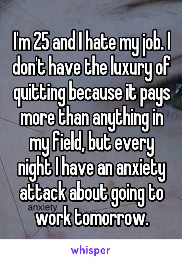 I'm 25 and I hate my job. I don't have the luxury of quitting because it pays more than anything in my field, but every night I have an anxiety attack about going to work tomorrow.