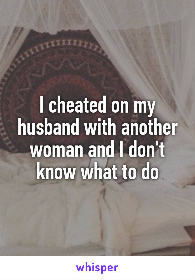 I cheated on my husband with another woman and I don't know what to do