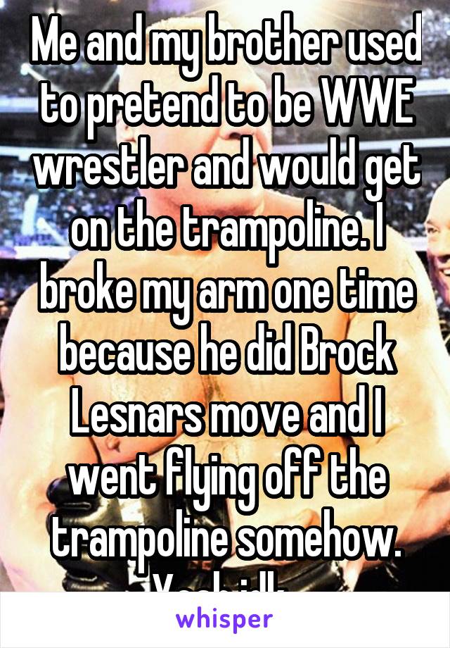 Me and my brother used to pretend to be WWE wrestler and would get on the trampoline. I broke my arm one time because he did Brock Lesnars move and I went flying off the trampoline somehow. Yeah idk. 