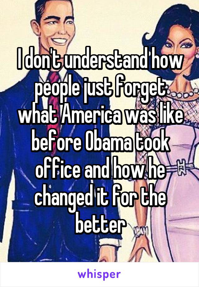 I don't understand how people just forget what America was like before Obama took office and how he changed it for the better