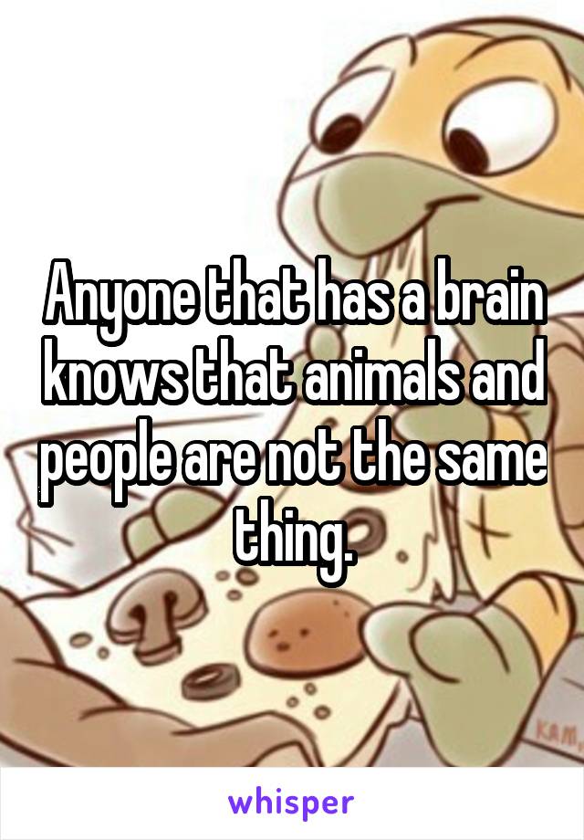 Anyone that has a brain knows that animals and people are not the same thing.