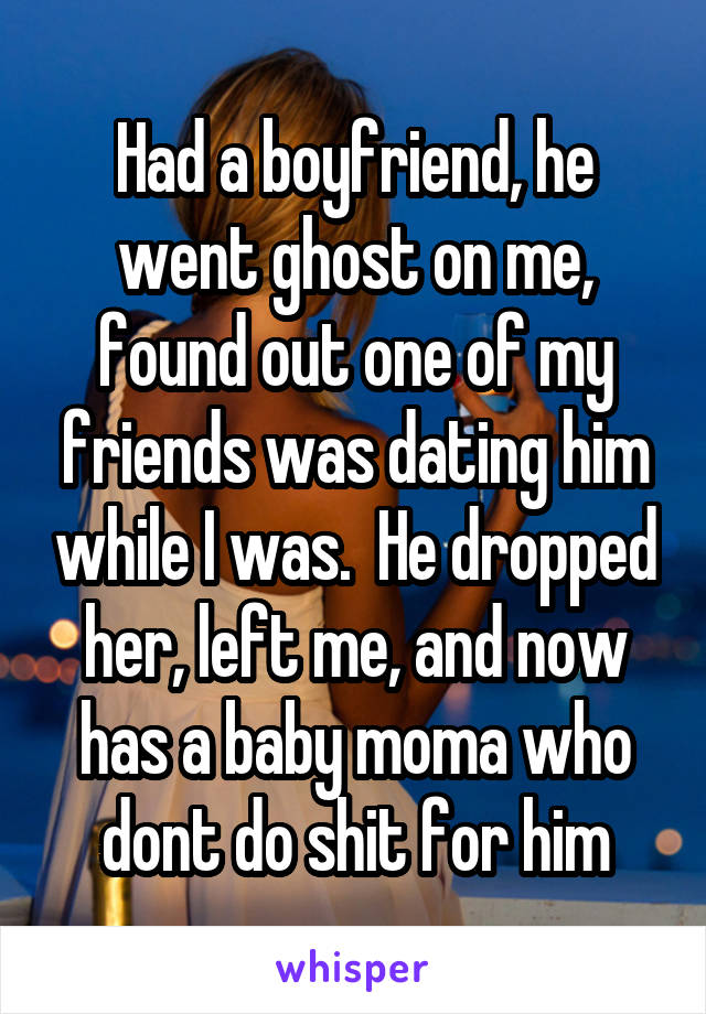 Had a boyfriend, he went ghost on me, found out one of my friends was dating him while I was.  He dropped her, left me, and now has a baby moma who dont do shit for him