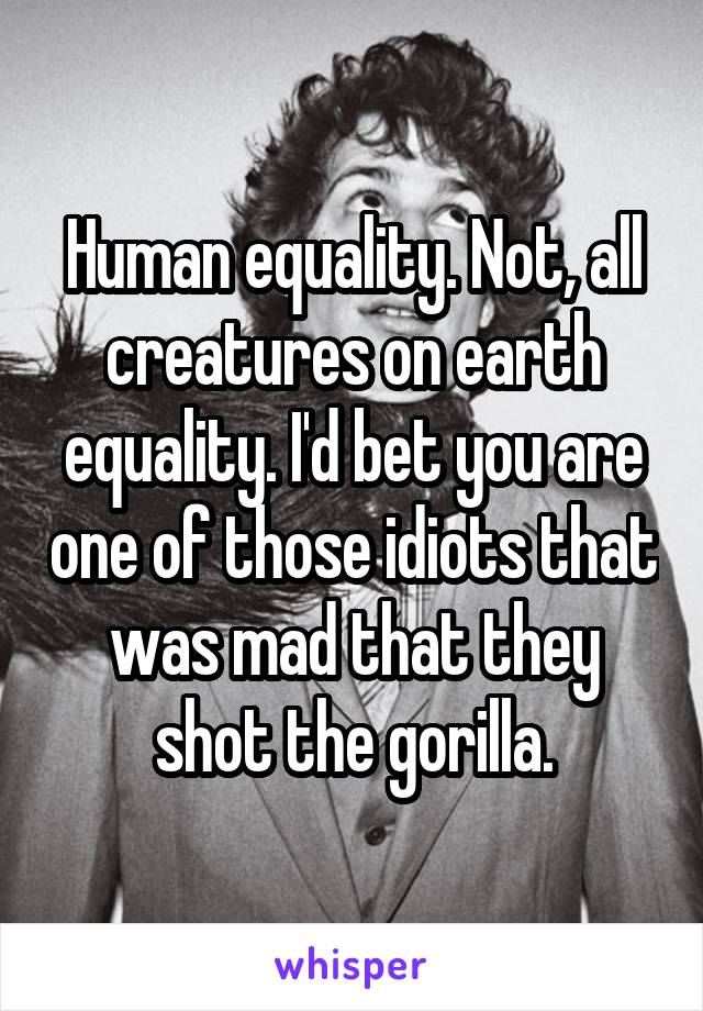 Human equality. Not, all creatures on earth equality. I'd bet you are one of those idiots that was mad that they shot the gorilla.