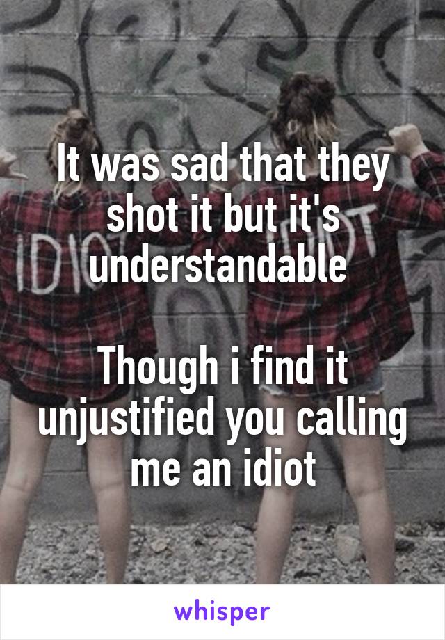 It was sad that they shot it but it's understandable 

Though i find it unjustified you calling me an idiot