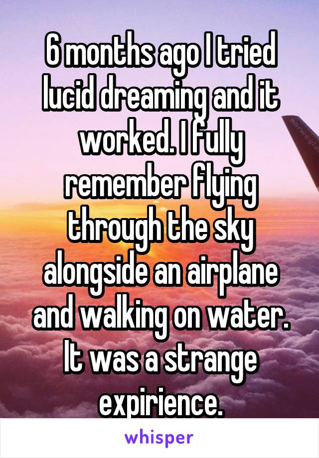 6 months ago I tried lucid dreaming and it worked. I fully remember flying through the sky alongside an airplane and walking on water. It was a strange expirience.