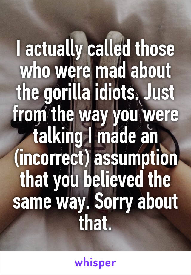 I actually called those who were mad about the gorilla idiots. Just from the way you were talking I made an (incorrect) assumption that you believed the same way. Sorry about that.