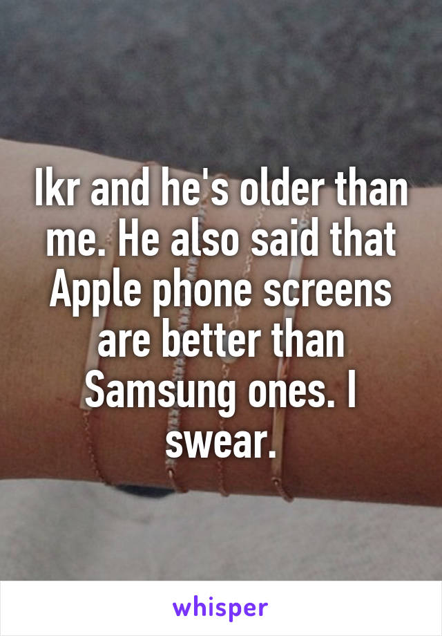 Ikr and he's older than me. He also said that Apple phone screens are better than Samsung ones. I swear.