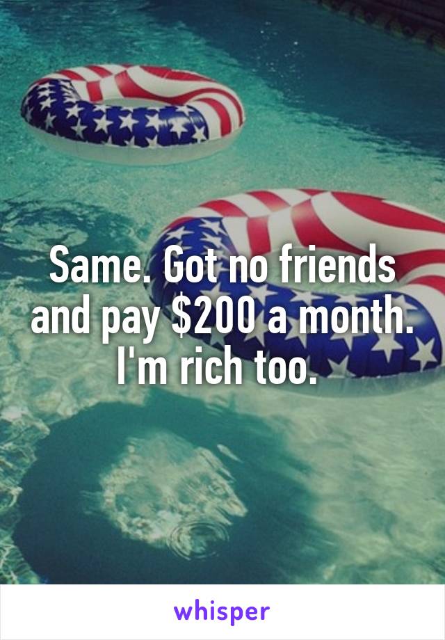 Same. Got no friends and pay $200 a month. I'm rich too. 