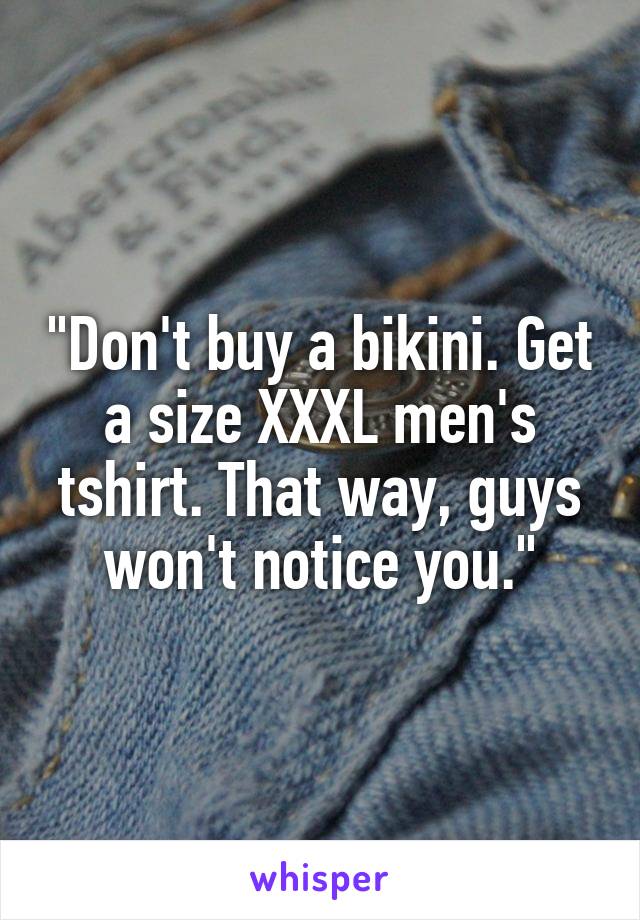 "Don't buy a bikini. Get a size XXXL men's tshirt. That way, guys won't notice you."