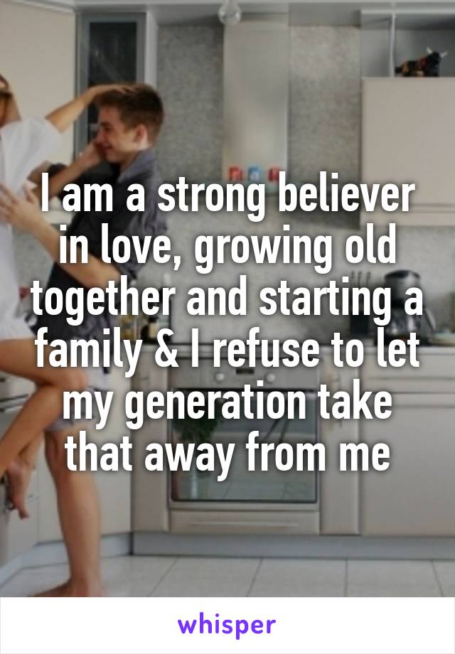 I am a strong believer in love, growing old together and starting a family & I refuse to let my generation take that away from me