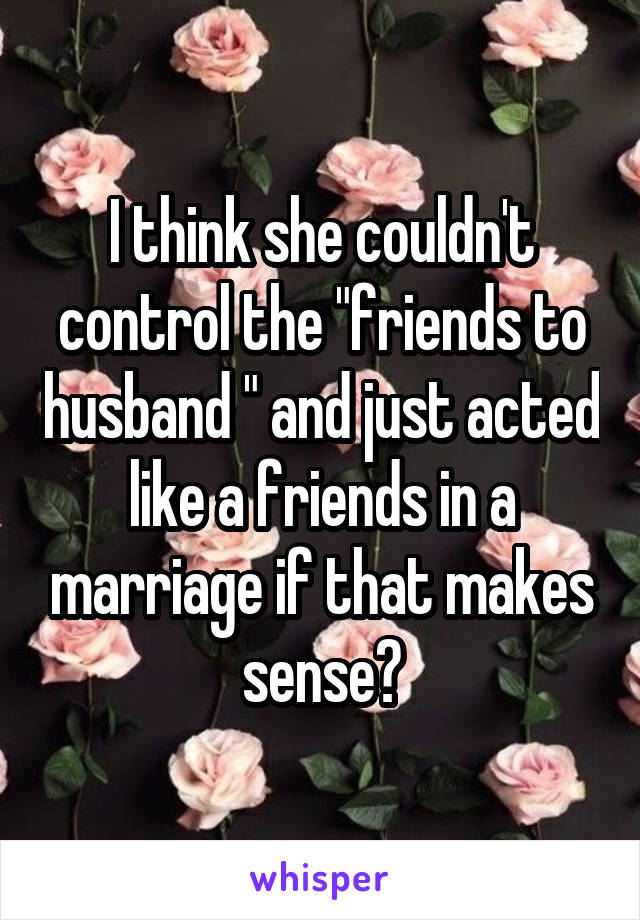 I think she couldn't control the "friends to husband " and just acted like a friends in a marriage if that makes sense?