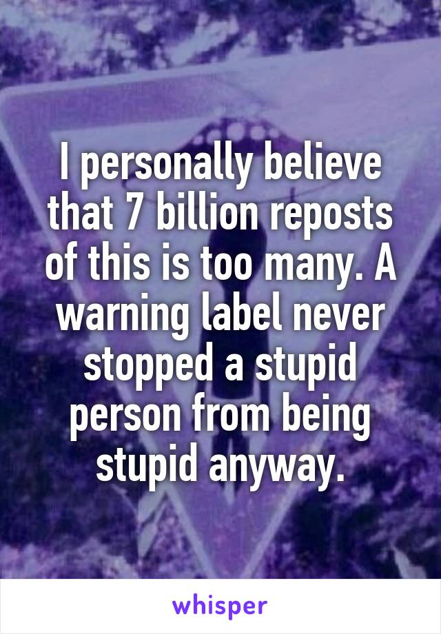 I personally believe that 7 billion reposts of this is too many. A warning label never stopped a stupid person from being stupid anyway.