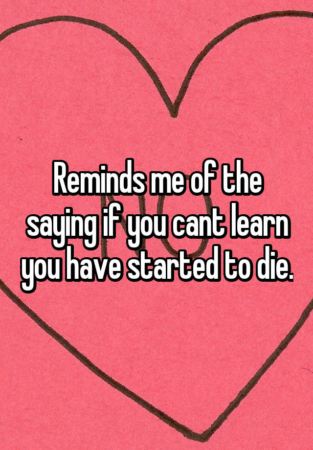 reminds-me-of-the-saying-if-you-cant-learn-you-have-started-to-die