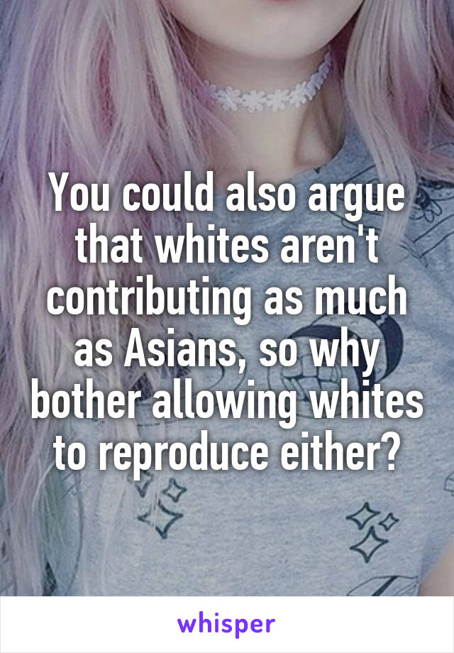 You could also argue that whites aren't contributing as much as Asians, so why bother allowing whites to reproduce either?