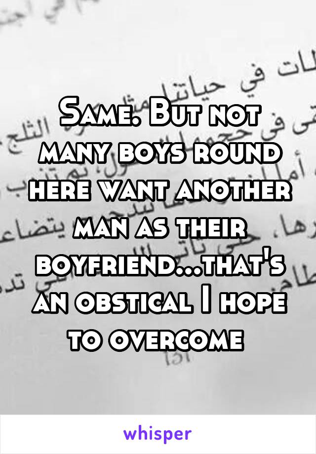 Same. But not many boys round here want another man as their boyfriend...that's an obstical I hope to overcome 