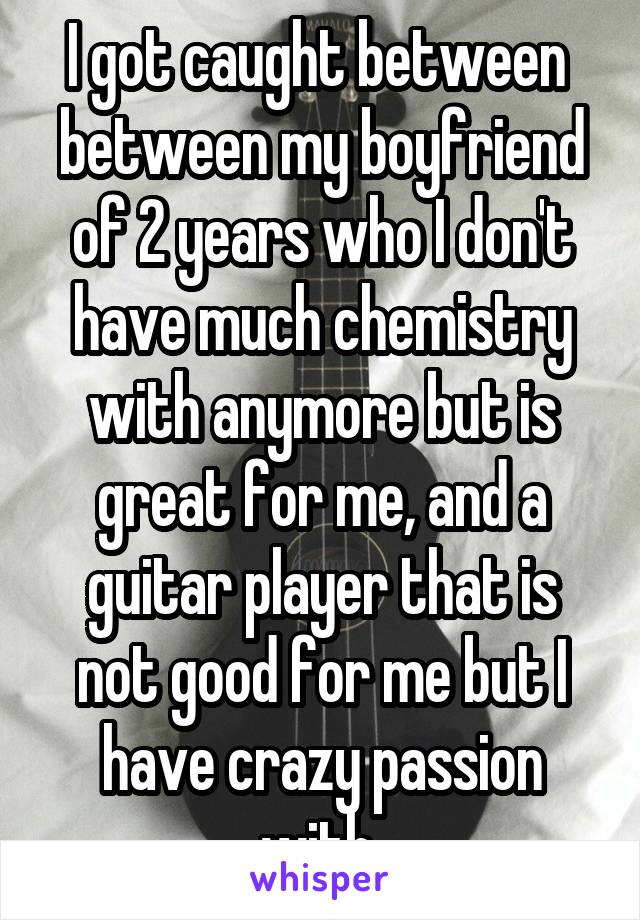 I got caught between  between my boyfriend of 2 years who I don't have much chemistry with anymore but is great for me, and a guitar player that is not good for me but I have crazy passion with 