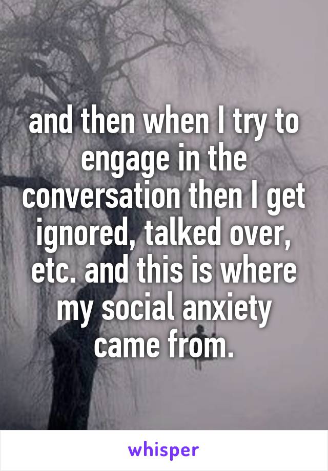 and then when I try to engage in the conversation then I get ignored, talked over, etc. and this is where my social anxiety came from.