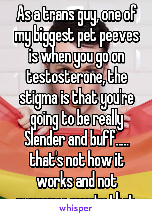 As a trans guy, one of my biggest pet peeves is when you go on testosterone, the stigma is that you're going to be really Slender and buff..... that's not how it works and not everyone wants that.