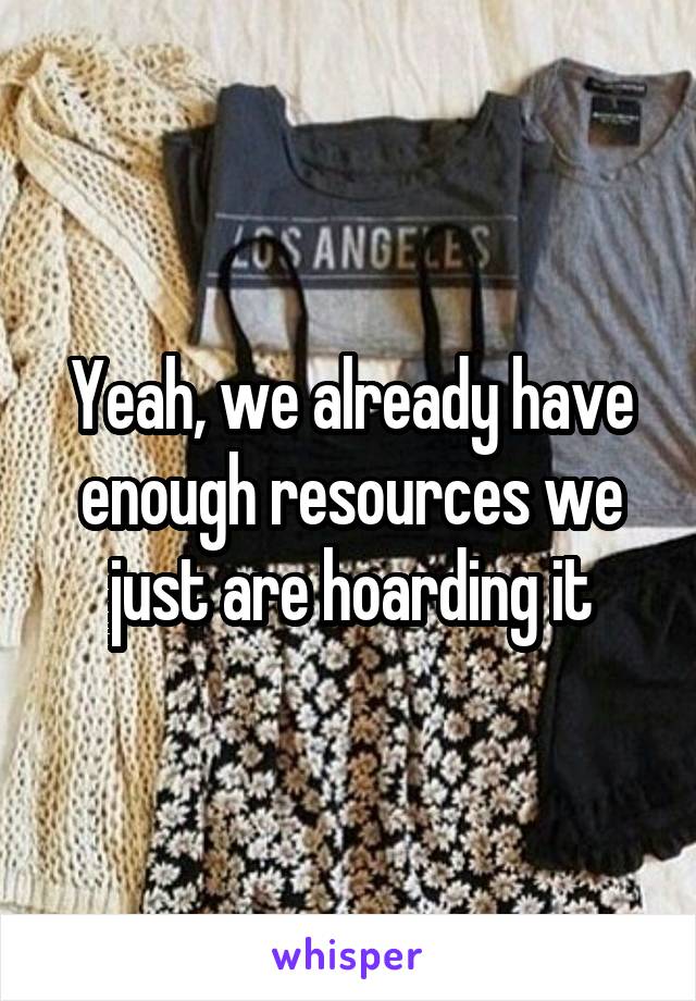 Yeah, we already have enough resources we just are hoarding it